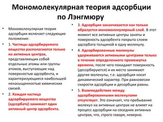 Мономолекулярная теория адсорбции
по Лэнгмюру
•

•

•

Мономолекулярная теория
адсорбции включает следующие
положения:
1. Частицы адсорбируемого
вещества располагаются только
на активных центрах,
представляющих собой
отдельные атомы или группы
атомов, выступающие над
поверхностью адсорбента, и
характеризующиеся наибольшей
ненасыщенностью химических
связей.
2. Каждая частица
адсорбируемого вещества
(адсорбата) занимает один
активный центр адсорбента.

•

•

•

3. Адсорбция заканчивается как только
образуется мономолекулярный слой. В этот
момент все активные центры заняты и
поверхность адсорбента покрыта слоем
адсорбата толщиной в одну молекулу.
4. Адсорбированные молекулы
удерживаются активными центрами только
в течение определенного промежутка
времени, после чего покидают поверхность
(десорбируются) и их место занимают
другие молекулы, т.е. адсорбция носит
динамический характер. При равновесии
скорости адсорбции и десорбции равны.
5. Взаимодействие между
адсорбированными молекулами
отсутствует. Это означает, что пребывание
молекул на активных центрах не влияет на
процесс адсорбции на соседних активных
центрах, что, строго говоря, неверно.

 