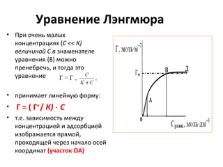 Уравнение Лэнгмюра
• При очень малых
концентрациях (С << К)
величиной С в знаменателе
уравнения (8) можно
пренебречь, и тогда это
уравнение
• принимает линейную форму:
•

Г = ( Г∞ / К) ⋅ С

• т.е. зависимость между
концентрацией и адсорбцией
изображается прямой,
проходящей через начало осей
координат (участок ОА)

 