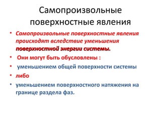 Самопроизвольные
поверхностные явления
• Самопроизвольные поверхностные явления
происходят вследствие уменьшения
поверхностной энергии системы.
• Они могут быть обусловлены :
• уменьшением общей поверхности системы
• либо
• уменьшением поверхностного натяжения на
границе раздела фаз.

 