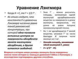 Уравнение Лэнгмюра
• Когда К = С, то Г = 1/2 Г .
• Из этого следует, что
константа К в уравнении
Лэнгмюра численно равна
такой равновесной
концентрации, при
которой одна половина
активных центров на
поверхности адсорбента
занята молекулами
адсорбтива, а другая
остается свободной.
∞

•

•

•
•

Зная Г∞ , можно рассчитать
площадь, занимаемую одной
молекулой
адсорбированного
вещества на поверхности и длину
молекулы, предполагая, что
длина
ее
равна
толщине
мономолекулярной пленки.
На 1 см2 адсорбируются Г∞ молей
вещества; умножая Г∞ на число
Авогадро NА получим число
молекул на 1 см2 .
Отсюда площадь, занимаемая
одной молекулой So , равна:
So = 1/ (Г ∞ ⋅ NА).

Впервые в истории химии размеры молекулы были определены
именно таким методом (с помощью уравнений Гиббса и Лэнгмюра), а
впоследствии подтверждены другими способами.

 