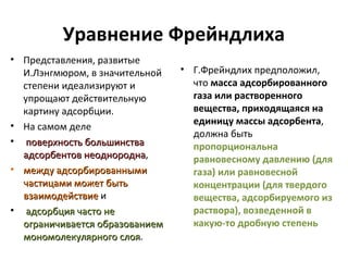 Уравнение Фрейндлиха
• Представления, развитые
И.Лэнгмюром, в значительной
степени идеализируют и
упрощают действительную
картину адсорбции.
• На самом деле
• поверхность большинства
адсорбентов неоднородна,
неоднородна
• между адсорбированными
частицами может быть
взаимодействие и
• адсорбция часто не
ограничивается образованием
мономолекулярного слоя.
слоя

• Г.Фрейндлих предположил,
что масса адсорбированного
газа или растворенного
вещества, приходящаяся на
единицу массы адсорбента,
должна быть
пропорциональна
равновесному давлению (для
газа) или равновесной
концентрации (для твердого
вещества, адсорбируемого из
раствора), возведенной в
какую-то дробную степень

 