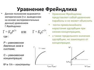 Уравнение Фрейндлиха

• Данное положение выражается
эмпирическим (т.е. выведенном
на основе экспериментальных
данных) уравнением
Г.Фрейндлиха:

где :
Р – равновесное
давление газа в
системе;
С – равновесная
концентрация;
Кф и 1/n – константы

• Уравнение Фрейндлиха
представляет собой уравнение
параболы и не может объяснить
• почти прямолинейного
нарастания адсорбции при
низких концентрациях,
• а также предельного значения
адсорбции, не зависящего от
концентрации.

 