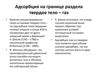 Адсорбция на границе раздела
твердое тело – газ
•

•

Явление концентрирования
газов на границе твердое тело –
газ (адсорбция газов твердыми
телами) открыли в конце ХVIII в.
независимо друг от друга
шведский химик и фармацевт
К. Шееле (1742 – 1786) и
итальянский профессор
Ф.Фонтана (1730 – 1805).
Ф. Фонтана обнаружил, что
свежепрокаленный древесный
уголь способен поглощать
различные газы в объемах,
значительно превосходящих
его собственный объем.

•

•

К. Шееле установил, что в ряде
случаев указанный выше
процесс обратим: при
изменении условий
поглощенный газ может
выделяться.
Адсорбция газа на твердом
теле является простейшим
случаем адсорбции, так как
система состоит всего из двух
компонентов.

 