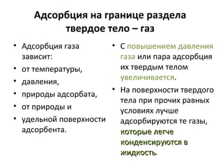 Адсорбция на границе раздела
твердое тело – газ
• Адсорбция газа
• С повышением давления
зависит:
газа или пара адсорбция
их твердым телом
• от температуры,
увеличивается.
• давления,
• На поверхности твердого
• природы адсорбата,
тела при прочих равных
• от природы и
условиях лучше
• удельной поверхности
адсорбируются те газы,
адсорбента.
которые легче
конденсируются в
жидкость.
жидкость

 