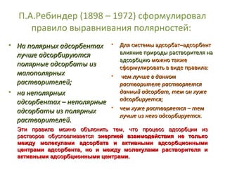 П.А.Ребиндер (1898 – 1972) сформулировал
правило выравнивания полярностей:
• На полярных адсорбентах • Для системы адсорбат–адсорбент
влияние природы растворителя на
лучше адсорбируются
адсорбцию можно также
полярные адсорбаты из
сформулировать в виде правила:
малополярных
• чем лучше в данном
растворителей;
растворителе растворяется
данный адсорбат, тем он хуже
• на неполярных
адсорбируется;
адсорбентах – неполярные
• чем хуже растворяется – тем
адсорбаты из полярных
лучше из него адсорбируется.
растворителей.
Эти правила можно объяснить тем, что процесс адсорбции из
растворов обусловливается энергией взаимодействия не только
между молекулами адсорбата и активными адсорбционными
центрами адсорбента, но и между молекулами растворителя и
активными адсорбционными центрами.

 