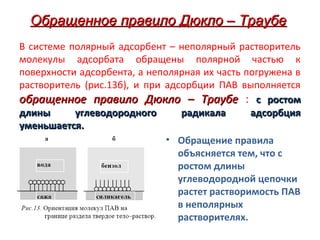 Обращенное правило Дюкло – Траубе
В системе полярный адсорбент – неполярный растворитель
молекулы адсорбата обращены полярной частью к
поверхности адсорбента, а неполярная их часть погружена в
растворитель (рис.13б), и при адсорбции ПАВ выполняется
обращенное правило Дюкло – Траубе : с ростом
длины
углеводородного
радикала
адсорбция
уменьшается.
• Обращение правила
объясняется тем, что с
ростом длины
углеводородной цепочки
растет растворимость ПАВ
в неполярных
растворителях.

 