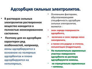 Адсорбция сильных электролитов.
•

• В растворах сильных
электролитов растворенное
вещество находится в
полностью ионизированном
состоянии.
• Поэтому для их адсорбции
характерен ряд
особенностей, например,
ионы адсорбируются в
основном на полярных
адсорбентах и плохо
адсорбируются на
неполярных.

•
•
•
•

•

Основными факторами,
обусловливающими
специфичность адсорбции
сильных электролитов,
являются :
знак заряда поверхности
адсорбента,
величина и знак заряда иона
электролита,
а также его радиус и степень
сольватации (гидратации).
На положительно заряженных
участках поверхности
адсорбента из раствора
адсорбируются анионы,
на отрицательно заряженных
– катионы.

 