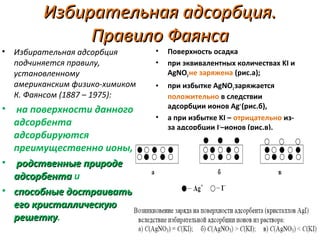 •

•

Избирательная адсорбция.
Правило Фаянса

Избирательная адсорбция
подчиняется правилу,
установленному
американским физико-химиком
К. Фаянсом (1887 – 1975):

на поверхности данного
адсорбента
адсорбируются
преимущественно ионы,
• родственные природе
адсорбента и
• способные достраивать
его кристаллическую
решетку.
решетку

•
•

Поверхность осадка
при эквивалентных количествах KI и
AgNO3 не заряжена (рис.а);

•

при избытке AgNO3 заряжается
положительно в следствии
адсорбции ионов Ag+ (рис.б),
а при избытке KI – отрицательно изза адсорбции I––ионов (рис.в).

•

 