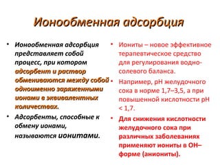 Ионообменная адсорбция
• Ионообменная адсорбция
•
представляет собой
процесс, при котором
адсорбент и раствор
обмениваются между собой •
одноименно заряженными
ионами в эквивалентных
количествах.
• Адсорбенты, способные к
•
обмену ионами,
называются ионитами.

Иониты – новое эффективное
терапевтическое средство
для регулирования водносолевого баланса.
Например, рН желудочного
сока в норме 1,7–3,5, а при
повышенной кислотности рН
< 1,7.
Для снижения кислотности
желудочного сока при
различных заболеваниях
применяют иониты в ОН–
форме (аниониты).

 
