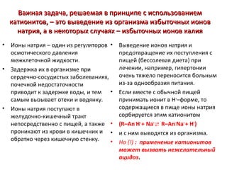 Важная задача, решаемая в принципе с использованием
катионитов, – это выведение из организма избыточных ионов
натрия, а в некоторых случаях – избыточных ионов калия
•

•

•

Ионы натрия – один из регуляторов •
осмотического давления
межклеточной жидкости.
Задержка их в организме при
сердечно-сосудистых заболеваниях,
почечной недостаточности
приводит к задержке воды, и тем •
самым вызывает отеки и водянку.
Ионы натрия поступают в
желудочно-кишечный тракт
непосредственно с пищей, а также •
проникают из крови в кишечник и •
обратно через кишечную стенку.
•

Выведение ионов натрия и
предотвращение их поступления с
пищей (бессолевая диета) при
лечении, например, гипертонии
очень тяжело переносится больным
из-за однообразия питания.
Если вместе с обычной пищей
принимать ионит в Н+–форме, то
содержащиеся в пище ионы натрия
сорбируется этим катионитом
(R–An–H+ + Na+ ⇄ R–An–Na+ + H+)
и с ним выводятся из организма.
Но (!) : применение катионитов
может вызвать нежелательный
ацидоз.

 