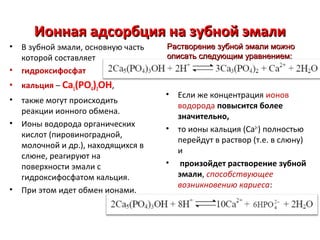 Ионная адсорбция на зубной эмали
•

В зубной эмали, основную часть
которой составляет
• гидроксифосфат
•
•

кальция – Са5(РО4)3ОН,

также могут происходить
реакции ионного обмена.
• Ионы водорода органических
кислот (пировиноградной,
молочной и др.), находящихся в
слюне, реагируют на
поверхности эмали с
гидроксифосфатом кальция.
• При этом идет обмен ионами.

Растворение зубной эмали можно
описать следующим уравнением:

•

•

•

Если же концентрация ионов
водорода повысится более
значительно,
то ионы кальция (Са2+) полностью
перейдут в раствор (т.е. в слюну)
и
произойдет растворение зубной
эмали, способствующее
возникновению кариеса:

 