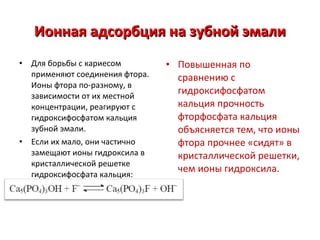 Ионная адсорбция на зубной эмали
•

•

Для борьбы с кариесом
применяют соединения фтора.
Ионы фтора по-разному, в
зависимости от их местной
концентрации, реагируют с
гидроксифосфатом кальция
зубной эмали.
Если их мало, они частично
замещают ионы гидроксила в
кристаллической решетке
гидроксифосфата кальция:

• Повышенная по
сравнению с
гидроксифосфатом
кальция прочность
фторфосфата кальция
объясняется тем, что ионы
фтора прочнее «сидят» в
кристаллической решетки,
чем ионы гидроксила.

 