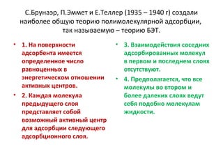 С.Брунаэр, П.Эммет и Е.Теллер (1935 – 1940 г) создали
наиболее общую теорию полимолекулярной адсорбции,
так называемую – теорию БЭТ.
• 1. На поверхности
адсорбента имеется
определенное число
равноценных в
энергетическом отношении
активных центров.
• 2. Каждая молекула
предыдущего слоя
представляет собой
возможный активный центр
для адсорбции следующего
адсорбционного слоя.

• 3. Взаимодействия соседних
адсорбированных молекул
в первом и последнем слоях
отсутствуют.
• 4. Предполагается, что все
молекулы во втором и
более далеких слоях ведут
себя подобно молекулам
жидкости.

 