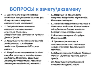 ВОПРОСЫ к зачетуэкзамену
•

•

•

•

1. Особенности энергетического
состояния поверхностей раздела фаз.
Поверхностная энергия и
поверхностное натяжение.
2. Поверхностно-активные и
поверхностно-инактивные
вещества. Изотермы
поверхностного натяжения. Правило
Дюкло–Траубе.
3. Адсорбция на поверхности раздела
жидкость–газ и жидкость–
жидкость. Уравнение Гиббса, его
анализ.
4. Адсорбция на поверхности раздела
твердое тело–газ и твердое тело–
жидкость. Изотермы адсорбции
Лэнгмюра и Фрейндлиха. Уравнения
Лэнгмюра и Фрейндлиха, их анализ.

•

•

•
•

•

•

5. Адсорбция на поверхности
твердого адсорбента из раствора.
Иониты в медицине.
6. Значение поверхностных явлений в
биологии и медицине. Использование
адсорбции в медицине и медикобиологических исследованиях.
7. Полимолекулярная адсорбция.
Изотерма БЭТ.
8. Ориентация молекул в
поверхностном слое; структура
липидного бислоя биологических
мембран.
9. Избирательная адсорбция. Правило
Фаянса. Обратное правило Дюкло Траубе.
10. Адсорбционные процессы на
поверхности зубной эмали

 