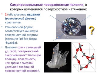 Самопроизвольные поверхностные явления, в
которых изменяется поверхностное натяжение:
• 1) образование огранки
(равновесной формы)
кристаллов.
• Равновесной форме
соответствует минимум
поверхностной энергии
(принцип Гиббса-Кюри
-Вульфа).
• Поэтому грани с меньшей
уд. своб. поверхностной
энергией имеют большую
площадь поверхности,
чем грани с высокой
удельной свободной
поверхностной энергией.

?

 