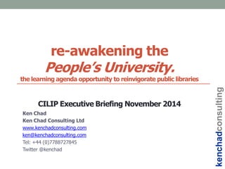 re-awakening the
People‟s University.
the learning agenda opportunity to reinvigorate public libraries
CILIP Executive Briefing November 2014
Ken Chad
Ken Chad Consulting Ltd
www.kenchadconsulting.com
ken@kenchadconsulting.com
Tel: +44 (0)7788727845
Twitter @kenchad
kenchadconsulting
 