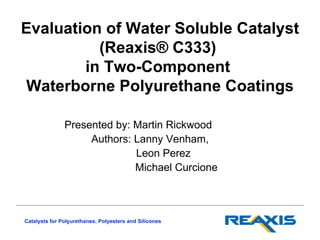 Evaluation of Water Soluble Catalyst
          (Reaxis® C333)
        in Two-Component
Waterborne Polyurethane Coatings

               Presented by: Martin Rickwood
                    Authors: Lanny Venham,
                             Leon Perez
                             Michael Curcione



Catalysts for Polyurethanes, Polyesters and Silicones
 