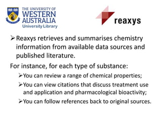 Reaxys retrieves and summarises chemistry
information from available data sources and
published literature.
For instance, for each type of substance:
You can review a range of chemical properties;
You can view citations that discuss treatment use
and application and pharmacological bioactivity;
You can follow references back to original sources.
 