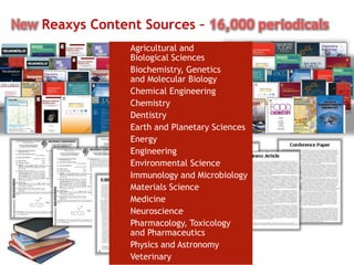 10
New Reaxys Content Sources – 16,000 periodicals
Agricultural and
Biological Sciences
Biochemistry, Genetics
and Molecular Biology
Chemical Engineering
Chemistry
Dentistry
Earth and Planetary Sciences
Energy
Engineering
Environmental Science
Immunology and Microbiology
Materials Science
Medicine
Neuroscience
Pharmacology, Toxicology
and Pharmaceutics
Physics and Astronomy
Veterinary
 