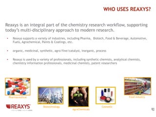 8
WHO USES REAXYS?
• Reaxys supports a variety of industries, including Pharma, Biotech, Food & Beverage, Automotive,
Fuels, Agrochemical, Paints & Coatings, etc.
• organic, medicinal, synthetic, agro/fine/catalyst, inorganic, process
• Reaxys is used by a variety of professionals, including synthetic chemists, analytical chemists,
chemistry information professionals, medicinal chemists, patent researchers
Pharmaceutical Food Industry
Biotechnology
AgroChemicals
Cosmetic
Reaxys is an integral part of the chemistry research workflow, supporting
today’s multi-disciplinary approach to modern research.
 