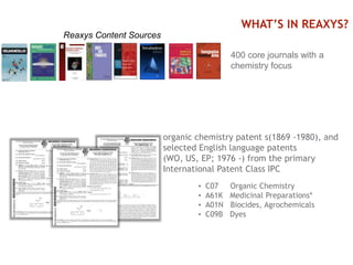 9
400 core journals with a
chemistry focus
organic chemistry patent s(1869 -1980), and
selected English language patents
(WO, US, EP; 1976 -) from the primary
International Patent Class IPC
• C07 Organic Chemistry
• A61K Medicinal Preparations*
• A01N Biocides, Agrochemicals
• C09B Dyes
WHAT’S IN REAXYS?
Reaxys Content Sources
 