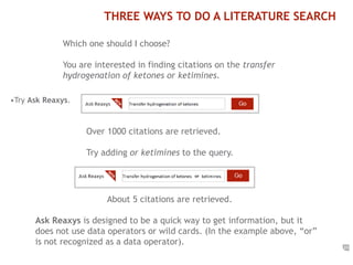 23 
THREE WAYS TO DO A LITERATURE SEARCH 
Which one should I choose? 
You are interested in finding citations on the transfer 
hydrogenation of ketones or ketimines. 
•Try Ask Reaxys. 
Over 1000 citations are retrieved. 
Try adding or ketimines to the query. 
About 5 citations are retrieved. 
Ask Reaxys is designed to be a quick way to get information, but it 
does not use data operators or wild cards. (In the example above, “or” 
is not recognized as a data operator). 
 