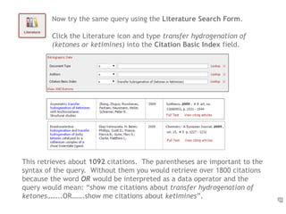 24 
Now try the same query using the Literature Search Form. 
Click the Literature icon and type transfer hydrogenation of 
(ketones or ketimines) into the Citation Basic Index field. 
This retrieves about 1092 citations. The parentheses are important to the 
syntax of the query. Without them you would retrieve over 1800 citations 
because the word OR would be interpreted as a data operator and the 
query would mean: “show me citations about transfer hydrogenation of 
ketones……..OR…….show me citations about ketimines”. 
 