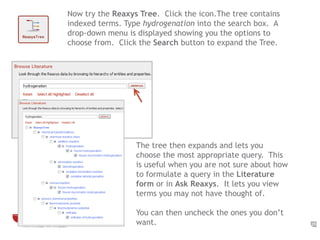 25 
Now try the Reaxys Tree. Click the icon.The tree contains 
indexed terms. Type hydrogenation into the search box. A 
drop-down menu is displayed showing you the options to 
choose from. Click the Search button to expand the Tree. 
The tree then expands and lets you 
choose the most appropriate query. This 
is useful when you are not sure about how 
to formulate a query in the Literature 
form or in Ask Reaxys. It lets you view 
terms you may not have thought of. 
You can then uncheck the ones you don’t 
want. 
 