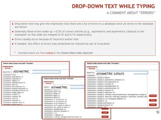 7 
S3: DROP-DOWN TEXT WHILE TYPING 
A COMMENT ABOUT “ERRORS“ 
 Drop-down text may give the impression that there are a lot of errors in a database since all terms in the database 
are shown 
 Generally these errors make up <<0.5% of correct entries (e.g., asymmetric and asymmetric catalysis in the 
examples* on this slide are misspelt 0.3% and 0.1% respectively) 
 Errors usually occur because of incorrect author text 
 If needed, the effect of errors may sometimes be reduced by use of truncation 
* Examples below are from Lookup in the Citation Basic Index Querylet 
ASSYMETRIC 
ASYMMETRIC 
ASYMMETRIC CATALYS 
 