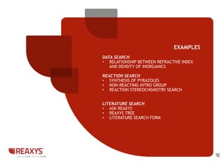 EXAMPLES 
DATA SEARCH 
• RELATIONSHIP BETWEEN REFRACTIVE INDEX 
AND DENSITY OF INORGANICS 
REACTION SEARCH 
• SYNTHESIS OF PYRAZOLES 
• NON-REACTING NITRO GROUP 
• REACTION STEREOCHEMISTRY SEARCH 
LITERATURE SEARCH 
• ASK REAXYS 
• REAXYS TREE 
• LITERATURE SEARCH FORM 
 
