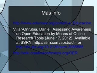 Más info
http://www.educoea.org/portal/La_Educacion_Di
Villar-Onrubia, Daniel, Assessing Awareness
  on Open Education by Means of Online
  Research Tools (June 17, 2012). Available
  at SSRN: http://ssrn.com/abstract= or
  http://dx.doi.org/10.2139/ssrn.2085585
http://wiki.creativecommons.org/OER
 