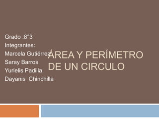 Grado :8°3 
Integrantes: 
Marcela Gutiérrez 
Saray Barros 
Yurielis Padilla 
Dayanis Chinchilla 
ÁREA Y PERÍMETRO 
DE UN CIRCULO 
 