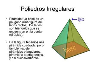Poliedros Irregulares Pirámide: La base es un polígono (una figura de lados rectos), los lados son triángulos que se encuentran en la punta (el ápice). En la figura tenemos una pirámide cuadrada, pero también existen pirámides triangulares, pirámides pentagonales, y así sucesivamente.  