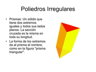 Poliedros Irregulares Prismas: Un sólido que tiene dos extremos iguales y todos sus lados planos. La sección cruzada es la misma en toda su longitud.  La forma de los extremos da al prisma el nombre, como en la figura "prisma triangular". 
