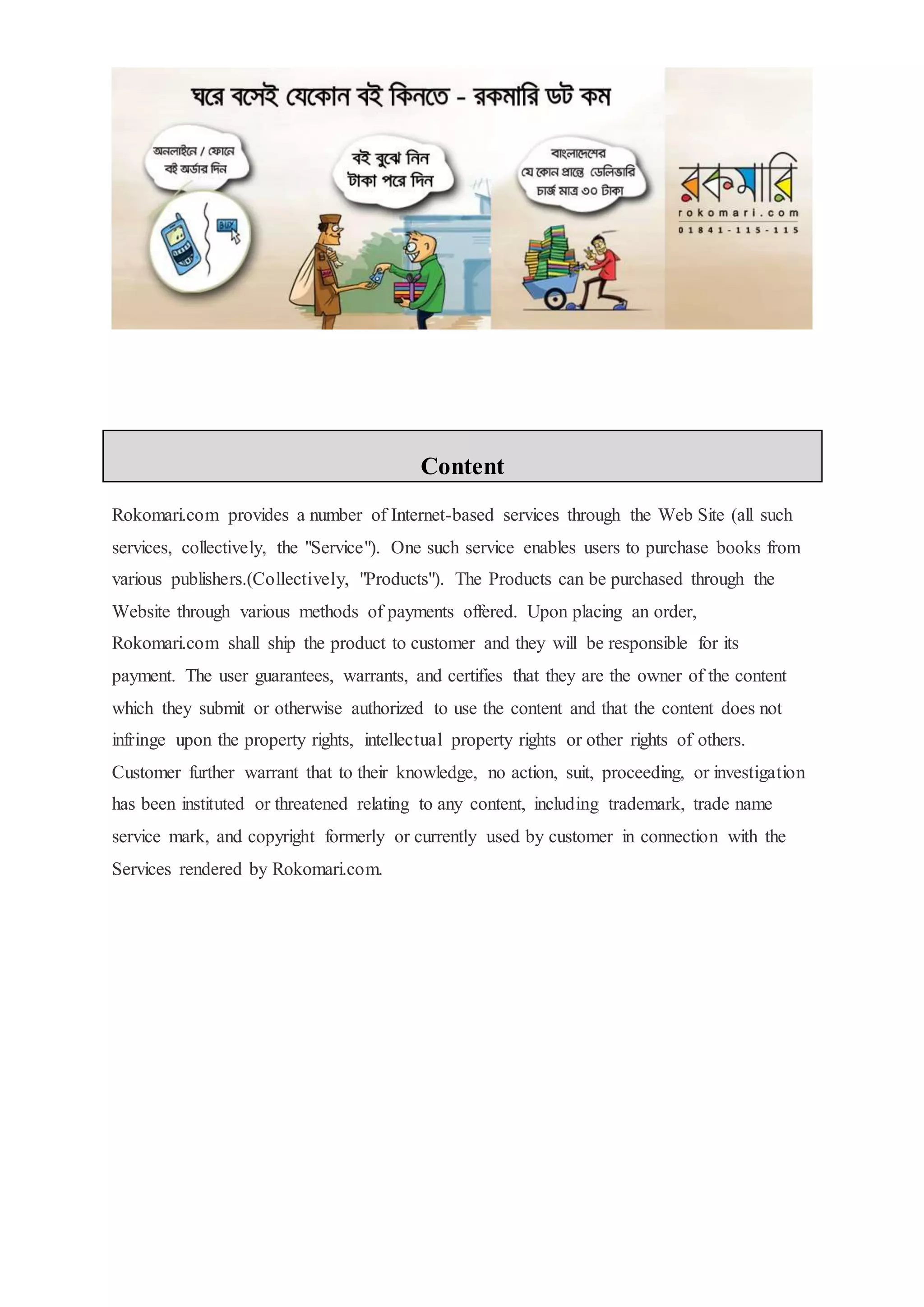 Content
Rokomari.com provides a number of Internet-based services through the Web Site (all such
services, collectively, the "Service"). One such service enables users to purchase books from
various publishers.(Collectively, "Products"). The Products can be purchased through the
Website through various methods of payments offered. Upon placing an order,
Rokomari.com shall ship the product to customer and they will be responsible for its
payment. The user guarantees, warrants, and certifies that they are the owner of the content
which they submit or otherwise authorized to use the content and that the content does not
infringe upon the property rights, intellectual property rights or other rights of others.
Customer further warrant that to their knowledge, no action, suit, proceeding, or investigation
has been instituted or threatened relating to any content, including trademark, trade name
service mark, and copyright formerly or currently used by customer in connection with the
Services rendered by Rokomari.com.
 