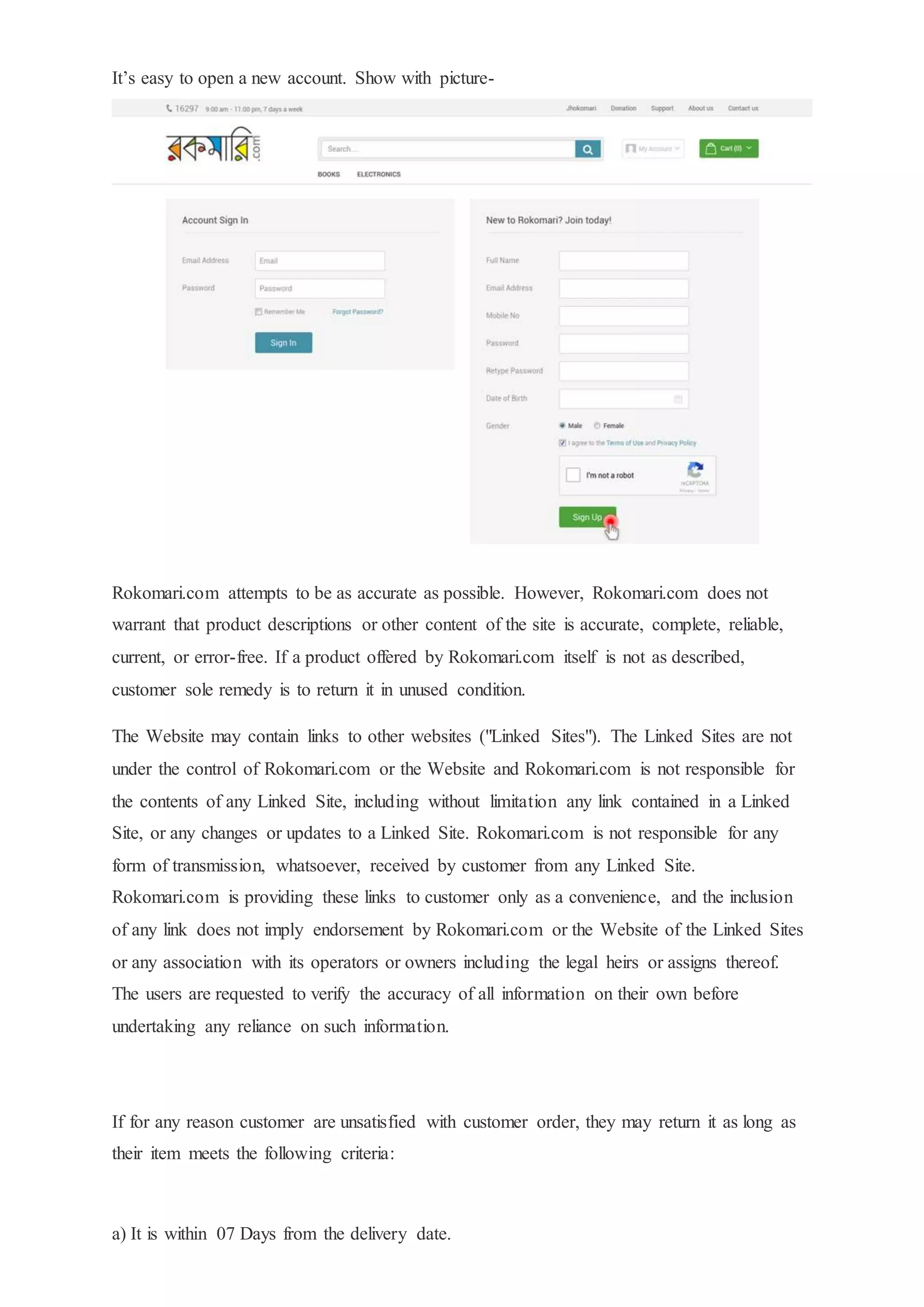 It’s easy to open a new account. Show with picture-
Rokomari.com attempts to be as accurate as possible. However, Rokomari.com does not
warrant that product descriptions or other content of the site is accurate, complete, reliable,
current, or error-free. If a product offered by Rokomari.com itself is not as described,
customer sole remedy is to return it in unused condition.
The Website may contain links to other websites ("Linked Sites"). The Linked Sites are not
under the control of Rokomari.com or the Website and Rokomari.com is not responsible for
the contents of any Linked Site, including without limitation any link contained in a Linked
Site, or any changes or updates to a Linked Site. Rokomari.com is not responsible for any
form of transmission, whatsoever, received by customer from any Linked Site.
Rokomari.com is providing these links to customer only as a convenience, and the inclusion
of any link does not imply endorsement by Rokomari.com or the Website of the Linked Sites
or any association with its operators or owners including the legal heirs or assigns thereof.
The users are requested to verify the accuracy of all information on their own before
undertaking any reliance on such information.
If for any reason customer are unsatisfied with customer order, they may return it as long as
their item meets the following criteria:
a) It is within 07 Days from the delivery date.
 