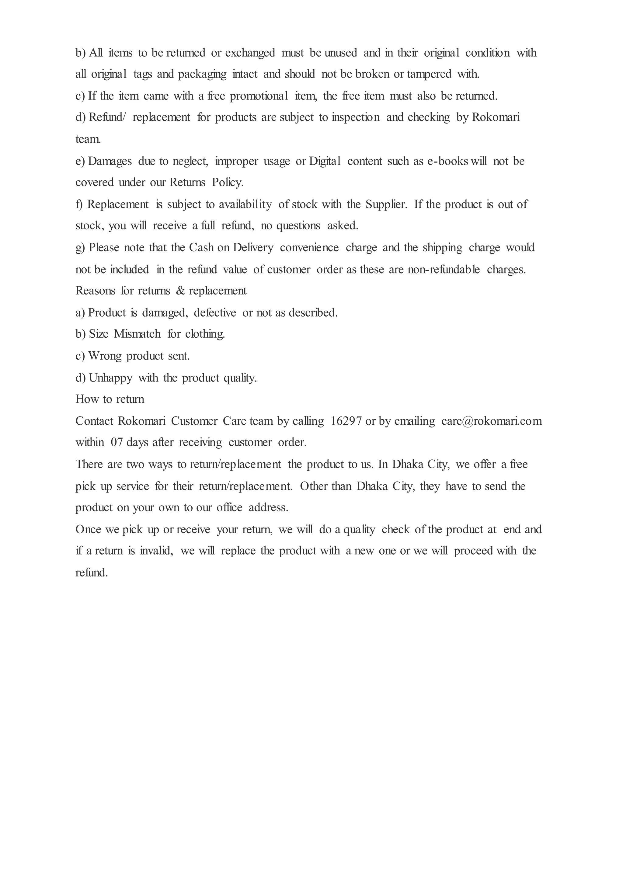 b) All items to be returned or exchanged must be unused and in their original condition with
all original tags and packaging intact and should not be broken or tampered with.
c) If the item came with a free promotional item, the free item must also be returned.
d) Refund/ replacement for products are subject to inspection and checking by Rokomari
team.
e) Damages due to neglect, improper usage or Digital content such as e-books will not be
covered under our Returns Policy.
f) Replacement is subject to availability of stock with the Supplier. If the product is out of
stock, you will receive a full refund, no questions asked.
g) Please note that the Cash on Delivery convenience charge and the shipping charge would
not be included in the refund value of customer order as these are non-refundable charges.
Reasons for returns & replacement
a) Product is damaged, defective or not as described.
b) Size Mismatch for clothing.
c) Wrong product sent.
d) Unhappy with the product quality.
How to return
Contact Rokomari Customer Care team by calling 16297 or by emailing care@rokomari.com
within 07 days after receiving customer order.
There are two ways to return/replacement the product to us. In Dhaka City, we offer a free
pick up service for their return/replacement. Other than Dhaka City, they have to send the
product on your own to our office address.
Once we pick up or receive your return, we will do a quality check of the product at end and
if a return is invalid, we will replace the product with a new one or we will proceed with the
refund.
 