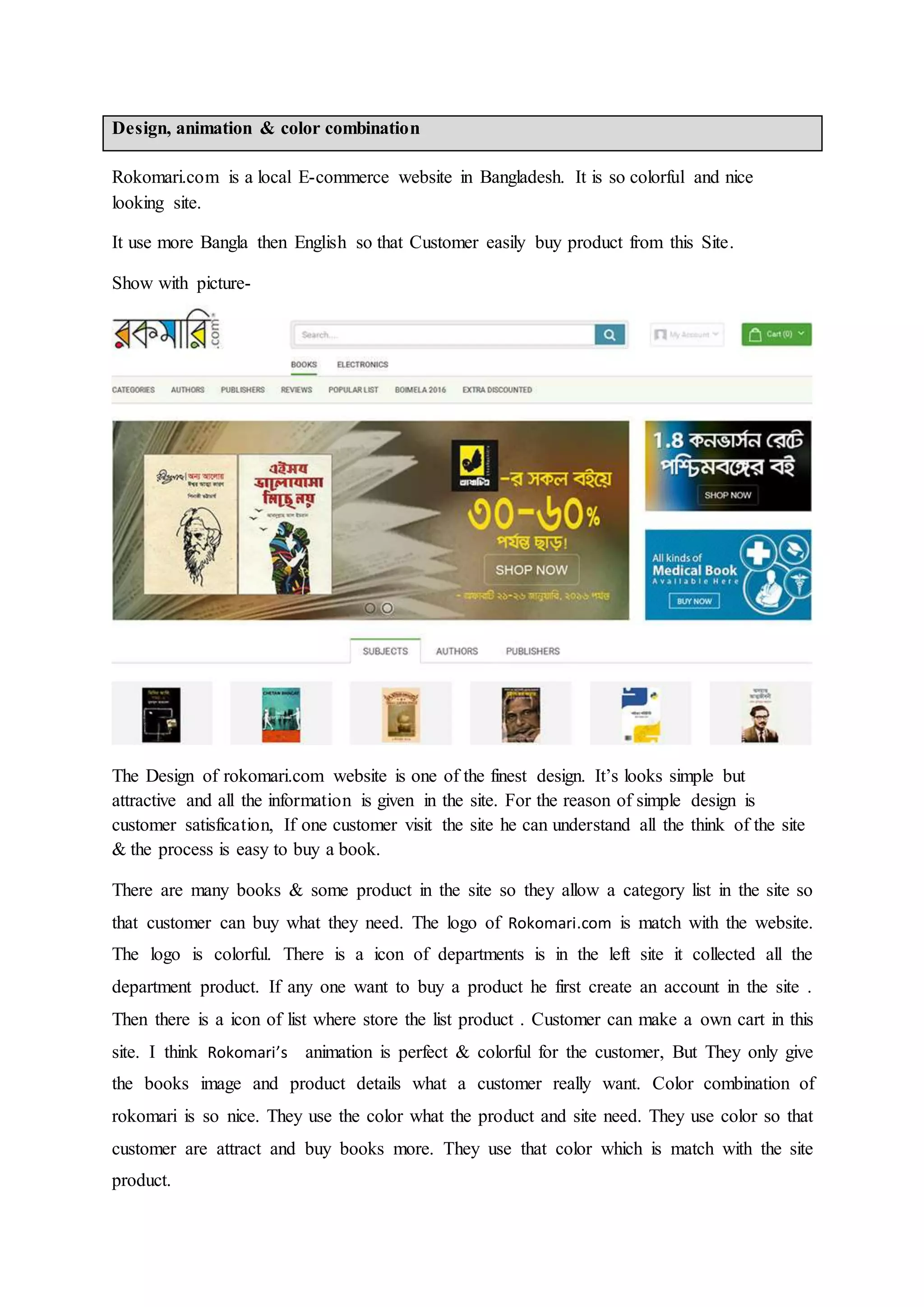 Design, animation & color combination
Rokomari.com is a local E-commerce website in Bangladesh. It is so colorful and nice
looking site.
It use more Bangla then English so that Customer easily buy product from this Site.
Show with picture-
The Design of rokomari.com website is one of the finest design. It’s looks simple but
attractive and all the information is given in the site. For the reason of simple design is
customer satisfication, If one customer visit the site he can understand all the think of the site
& the process is easy to buy a book.
There are many books & some product in the site so they allow a category list in the site so
that customer can buy what they need. The logo of Rokomari.com is match with the website.
The logo is colorful. There is a icon of departments is in the left site it collected all the
department product. If any one want to buy a product he first create an account in the site .
Then there is a icon of list where store the list product . Customer can make a own cart in this
site. I think Rokomari’s animation is perfect & colorful for the customer, But They only give
the books image and product details what a customer really want. Color combination of
rokomari is so nice. They use the color what the product and site need. They use color so that
customer are attract and buy books more. They use that color which is match with the site
product.
 