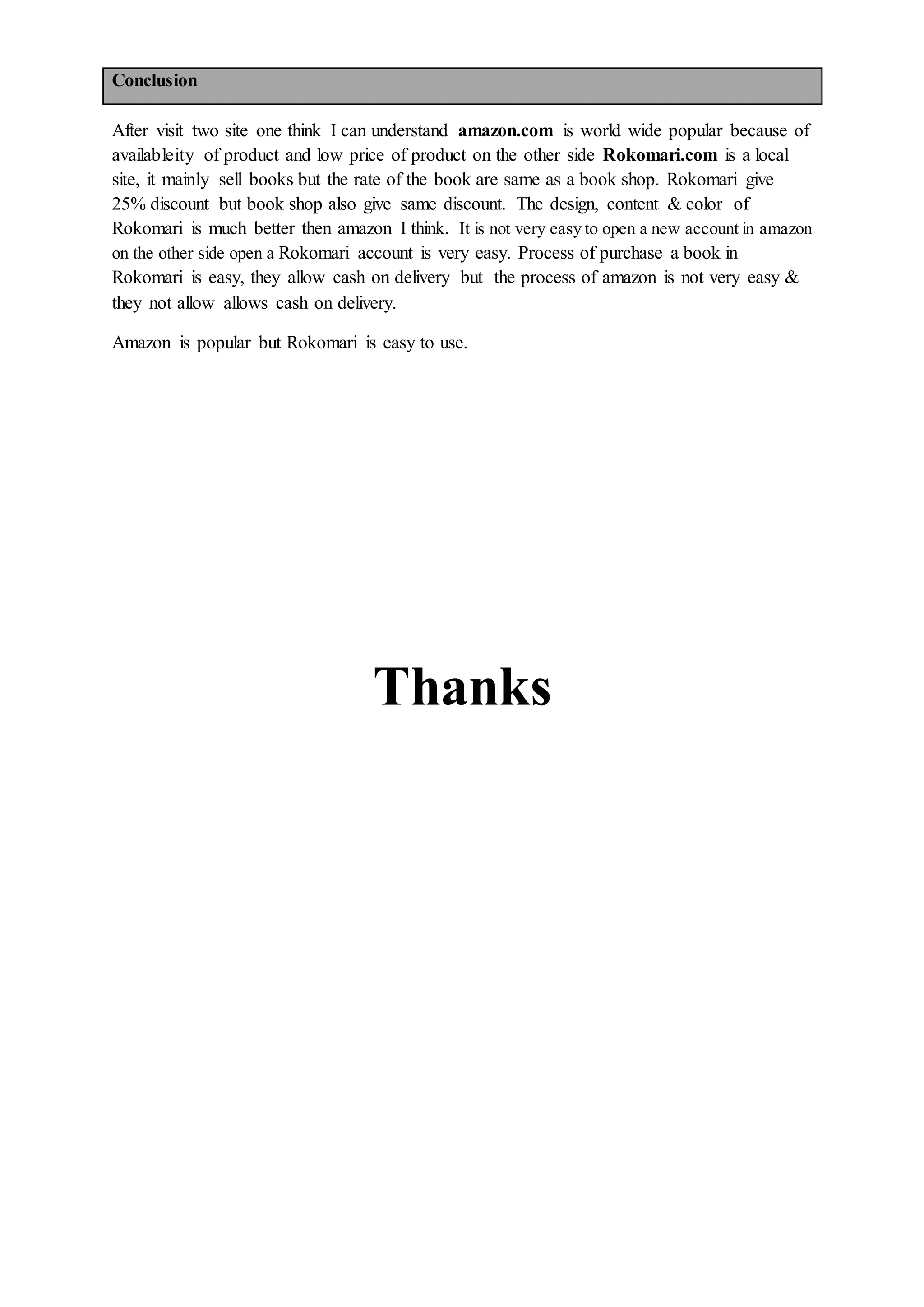 Conclusion
After visit two site one think I can understand amazon.com is world wide popular because of
availableity of product and low price of product on the other side Rokomari.com is a local
site, it mainly sell books but the rate of the book are same as a book shop. Rokomari give
25% discount but book shop also give same discount. The design, content & color of
Rokomari is much better then amazon I think. It is not very easy to open a new account in amazon
on the other side open a Rokomari account is very easy. Process of purchase a book in
Rokomari is easy, they allow cash on delivery but the process of amazon is not very easy &
they not allow allows cash on delivery.
Amazon is popular but Rokomari is easy to use.
Thanks
 