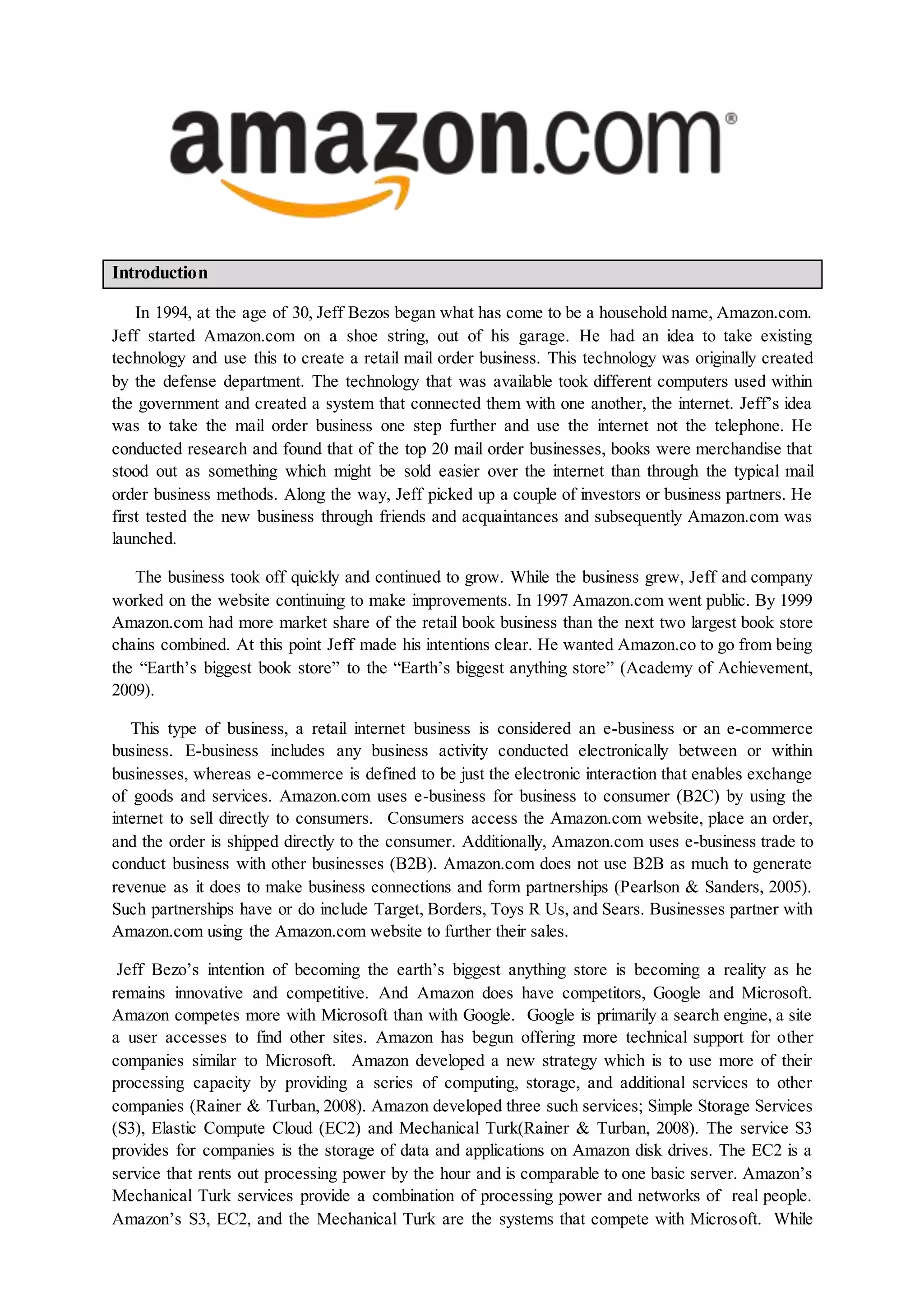 Introduction
In 1994, at the age of 30, Jeff Bezos began what has come to be a household name, Amazon.com.
Jeff started Amazon.com on a shoe string, out of his garage. He had an idea to take existing
technology and use this to create a retail mail order business. This technology was originally created
by the defense department. The technology that was available took different computers used within
the government and created a system that connected them with one another, the internet. Jeff’s idea
was to take the mail order business one step further and use the internet not the telephone. He
conducted research and found that of the top 20 mail order businesses, books were merchandise that
stood out as something which might be sold easier over the internet than through the typical mail
order business methods. Along the way, Jeff picked up a couple of investors or business partners. He
first tested the new business through friends and acquaintances and subsequently Amazon.com was
launched.
The business took off quickly and continued to grow. While the business grew, Jeff and company
worked on the website continuing to make improvements. In 1997 Amazon.com went public. By 1999
Amazon.com had more market share of the retail book business than the next two largest book store
chains combined. At this point Jeff made his intentions clear. He wanted Amazon.co to go from being
the “Earth’s biggest book store” to the “Earth’s biggest anything store” (Academy of Achievement,
2009).
This type of business, a retail internet business is considered an e-business or an e-commerce
business. E-business includes any business activity conducted electronically between or within
businesses, whereas e-commerce is defined to be just the electronic interaction that enables exchange
of goods and services. Amazon.com uses e-business for business to consumer (B2C) by using the
internet to sell directly to consumers. Consumers access the Amazon.com website, place an order,
and the order is shipped directly to the consumer. Additionally, Amazon.com uses e-business trade to
conduct business with other businesses (B2B). Amazon.com does not use B2B as much to generate
revenue as it does to make business connections and form partnerships (Pearlson & Sanders, 2005).
Such partnerships have or do include Target, Borders, Toys R Us, and Sears. Businesses partner with
Amazon.com using the Amazon.com website to further their sales.
Jeff Bezo’s intention of becoming the earth’s biggest anything store is becoming a reality as he
remains innovative and competitive. And Amazon does have competitors, Google and Microsoft.
Amazon competes more with Microsoft than with Google. Google is primarily a search engine, a site
a user accesses to find other sites. Amazon has begun offering more technical support for other
companies similar to Microsoft. Amazon developed a new strategy which is to use more of their
processing capacity by providing a series of computing, storage, and additional services to other
companies (Rainer & Turban, 2008). Amazon developed three such services; Simple Storage Services
(S3), Elastic Compute Cloud (EC2) and Mechanical Turk(Rainer & Turban, 2008). The service S3
provides for companies is the storage of data and applications on Amazon disk drives. The EC2 is a
service that rents out processing power by the hour and is comparable to one basic server. Amazon’s
Mechanical Turk services provide a combination of processing power and networks of real people.
Amazon’s S3, EC2, and the Mechanical Turk are the systems that compete with Microsoft. While
 