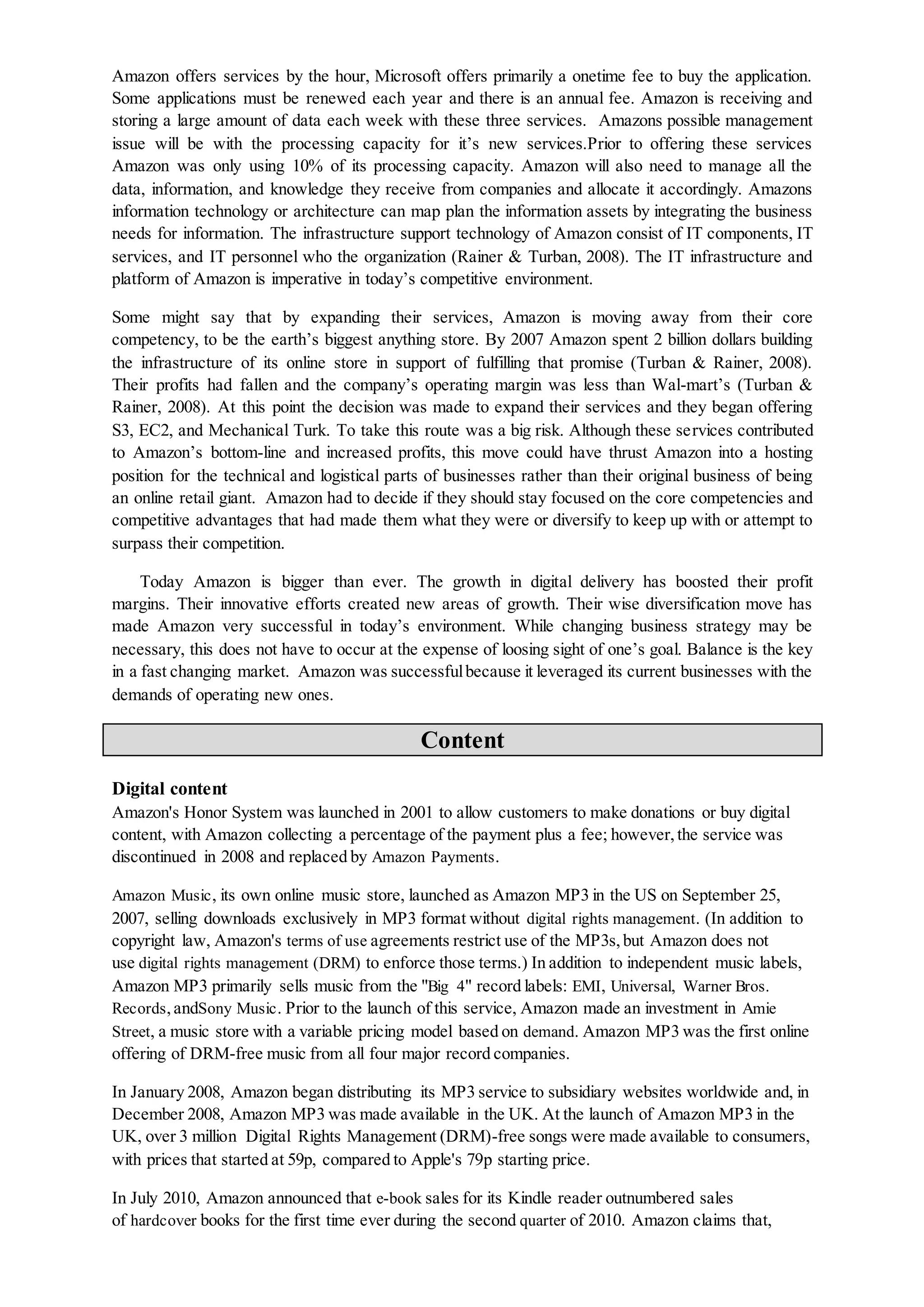 Amazon offers services by the hour, Microsoft offers primarily a onetime fee to buy the application.
Some applications must be renewed each year and there is an annual fee. Amazon is receiving and
storing a large amount of data each week with these three services. Amazons possible management
issue will be with the processing capacity for it’s new services.Prior to offering these services
Amazon was only using 10% of its processing capacity. Amazon will also need to manage all the
data, information, and knowledge they receive from companies and allocate it accordingly. Amazons
information technology or architecture can map plan the information assets by integrating the business
needs for information. The infrastructure support technology of Amazon consist of IT components, IT
services, and IT personnel who the organization (Rainer & Turban, 2008). The IT infrastructure and
platform of Amazon is imperative in today’s competitive environment.
Some might say that by expanding their services, Amazon is moving away from their core
competency, to be the earth’s biggest anything store. By 2007 Amazon spent 2 billion dollars building
the infrastructure of its online store in support of fulfilling that promise (Turban & Rainer, 2008).
Their profits had fallen and the company’s operating margin was less than Wal-mart’s (Turban &
Rainer, 2008). At this point the decision was made to expand their services and they began offering
S3, EC2, and Mechanical Turk. To take this route was a big risk. Although these services contributed
to Amazon’s bottom-line and increased profits, this move could have thrust Amazon into a hosting
position for the technical and logistical parts of businesses rather than their original business of being
an online retail giant. Amazon had to decide if they should stay focused on the core competencies and
competitive advantages that had made them what they were or diversify to keep up with or attempt to
surpass their competition.
Today Amazon is bigger than ever. The growth in digital delivery has boosted their profit
margins. Their innovative efforts created new areas of growth. Their wise diversification move has
made Amazon very successful in today’s environment. While changing business strategy may be
necessary, this does not have to occur at the expense of loosing sight of one’s goal. Balance is the key
in a fast changing market. Amazon was successfulbecause it leveraged its current businesses with the
demands of operating new ones.
Content
Digital content
Amazon's Honor System was launched in 2001 to allow customers to make donations or buy digital
content, with Amazon collecting a percentage of the payment plus a fee; however,the service was
discontinued in 2008 and replaced by Amazon Payments.
Amazon Music, its own online music store, launched as Amazon MP3 in the US on September 25,
2007, selling downloads exclusively in MP3 format without digital rights management. (In addition to
copyright law, Amazon's terms of use agreements restrict use of the MP3s,but Amazon does not
use digital rights management (DRM) to enforce those terms.) In addition to independent music labels,
Amazon MP3 primarily sells music from the "Big 4" record labels: EMI, Universal, Warner Bros.
Records,andSony Music. Prior to the launch of this service, Amazon made an investment in Amie
Street, a music store with a variable pricing model based on demand. Amazon MP3 was the first online
offering of DRM-free music from all four major record companies.
In January 2008, Amazon began distributing its MP3 service to subsidiary websites worldwide and, in
December 2008, Amazon MP3 was made available in the UK. At the launch of Amazon MP3 in the
UK, over 3 million Digital Rights Management (DRM)-free songs were made available to consumers,
with prices that started at 59p, compared to Apple's 79p starting price.
In July 2010, Amazon announced that e-book sales for its Kindle reader outnumbered sales
of hardcover books for the first time ever during the second quarter of 2010. Amazon claims that,
 