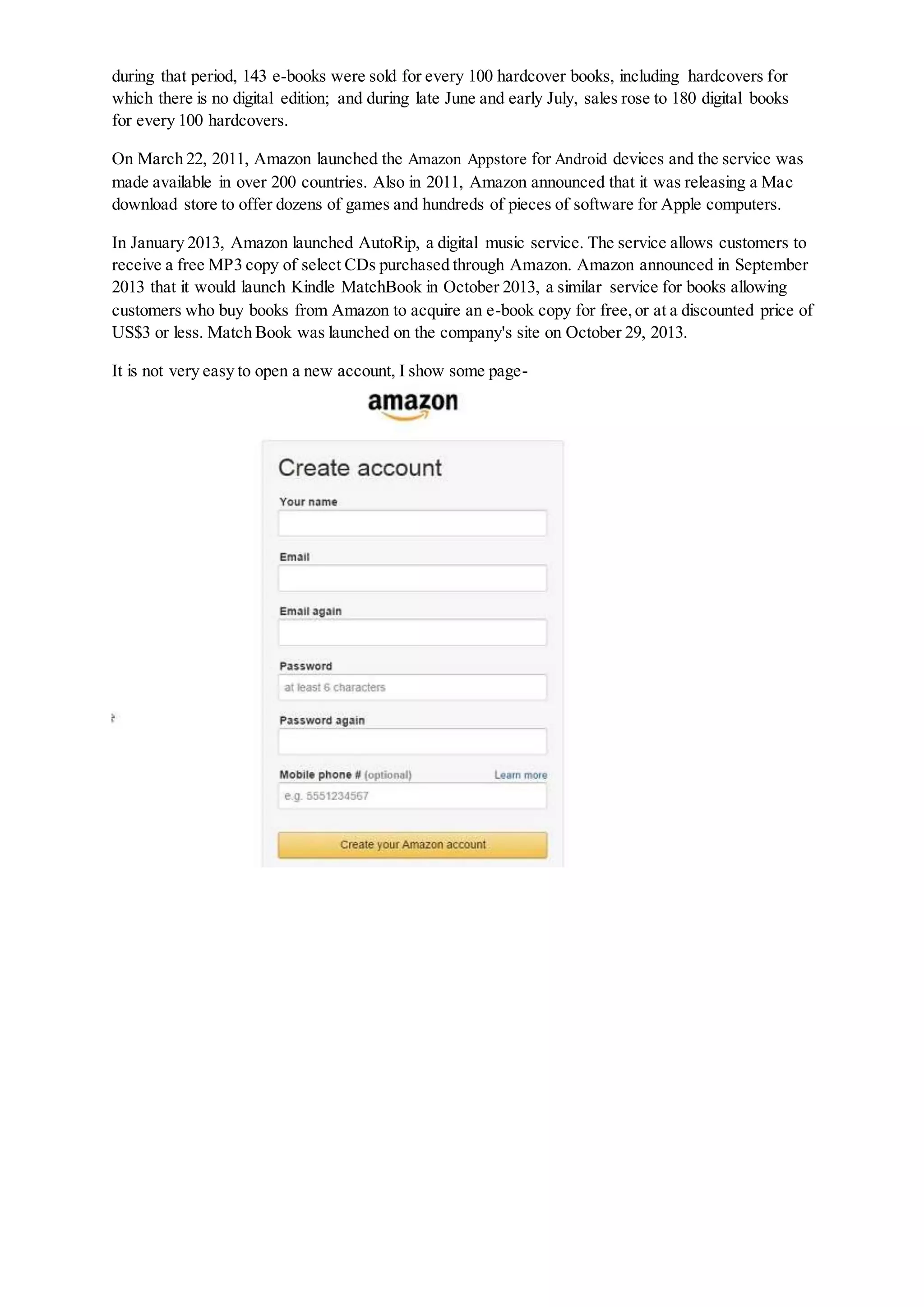 during that period, 143 e-books were sold for every 100 hardcover books, including hardcovers for
which there is no digital edition; and during late June and early July, sales rose to 180 digital books
for every 100 hardcovers.
On March 22, 2011, Amazon launched the Amazon Appstore for Android devices and the service was
made available in over 200 countries. Also in 2011, Amazon announced that it was releasing a Mac
download store to offer dozens of games and hundreds of pieces of software for Apple computers.
In January 2013, Amazon launched AutoRip, a digital music service. The service allows customers to
receive a free MP3 copy of select CDs purchased through Amazon. Amazon announced in September
2013 that it would launch Kindle MatchBook in October 2013, a similar service for books allowing
customers who buy books from Amazon to acquire an e-book copy for free,or at a discounted price of
US$3 or less. Match Book was launched on the company's site on October 29, 2013.
It is not very easy to open a new account, I show some page-
 