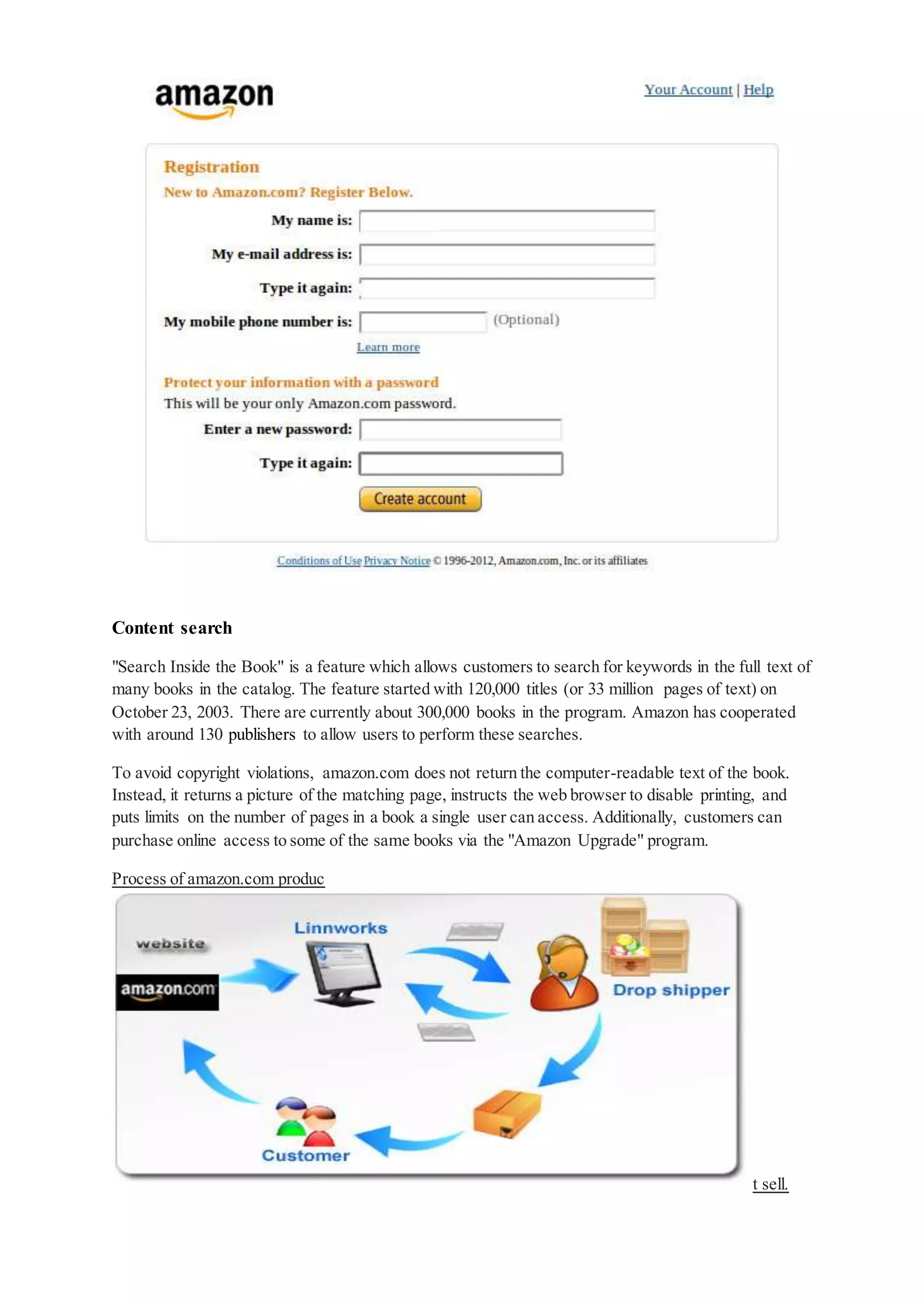 Content search
"Search Inside the Book" is a feature which allows customers to search for keywords in the full text of
many books in the catalog. The feature started with 120,000 titles (or 33 million pages of text) on
October 23, 2003. There are currently about 300,000 books in the program. Amazon has cooperated
with around 130 publishers to allow users to perform these searches.
To avoid copyright violations, amazon.com does not return the computer-readable text of the book.
Instead, it returns a picture of the matching page, instructs the web browser to disable printing, and
puts limits on the number of pages in a book a single user can access. Additionally, customers can
purchase online access to some of the same books via the "Amazon Upgrade" program.
Process of amazon.com produc
t sell.
 