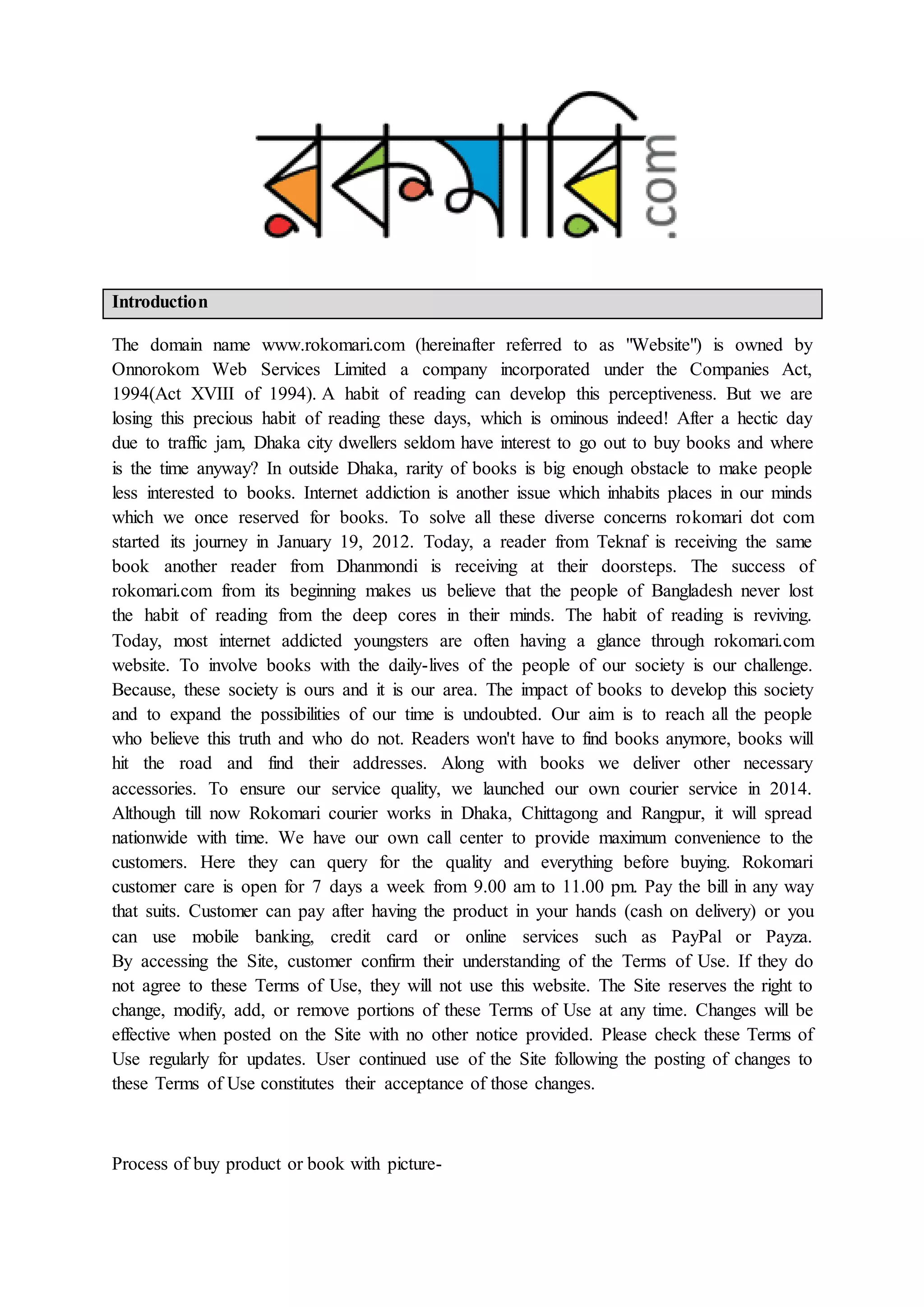 Introduction
The domain name www.rokomari.com (hereinafter referred to as "Website") is owned by
Onnorokom Web Services Limited a company incorporated under the Companies Act,
1994(Act XVIII of 1994). A habit of reading can develop this perceptiveness. But we are
losing this precious habit of reading these days, which is ominous indeed! After a hectic day
due to traffic jam, Dhaka city dwellers seldom have interest to go out to buy books and where
is the time anyway? In outside Dhaka, rarity of books is big enough obstacle to make people
less interested to books. Internet addiction is another issue which inhabits places in our minds
which we once reserved for books. To solve all these diverse concerns rokomari dot com
started its journey in January 19, 2012. Today, a reader from Teknaf is receiving the same
book another reader from Dhanmondi is receiving at their doorsteps. The success of
rokomari.com from its beginning makes us believe that the people of Bangladesh never lost
the habit of reading from the deep cores in their minds. The habit of reading is reviving.
Today, most internet addicted youngsters are often having a glance through rokomari.com
website. To involve books with the daily-lives of the people of our society is our challenge.
Because, these society is ours and it is our area. The impact of books to develop this society
and to expand the possibilities of our time is undoubted. Our aim is to reach all the people
who believe this truth and who do not. Readers won't have to find books anymore, books will
hit the road and find their addresses. Along with books we deliver other necessary
accessories. To ensure our service quality, we launched our own courier service in 2014.
Although till now Rokomari courier works in Dhaka, Chittagong and Rangpur, it will spread
nationwide with time. We have our own call center to provide maximum convenience to the
customers. Here they can query for the quality and everything before buying. Rokomari
customer care is open for 7 days a week from 9.00 am to 11.00 pm. Pay the bill in any way
that suits. Customer can pay after having the product in your hands (cash on delivery) or you
can use mobile banking, credit card or online services such as PayPal or Payza.
By accessing the Site, customer confirm their understanding of the Terms of Use. If they do
not agree to these Terms of Use, they will not use this website. The Site reserves the right to
change, modify, add, or remove portions of these Terms of Use at any time. Changes will be
effective when posted on the Site with no other notice provided. Please check these Terms of
Use regularly for updates. User continued use of the Site following the posting of changes to
these Terms of Use constitutes their acceptance of those changes.
Process of buy product or book with picture-
 
