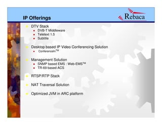 IP Offerings
   DTV Stack
      DVB-T Middleware
      Teletext 1.5
      Subtitle

   Desktop based IP Video Conferencing Solution
       ConferenceInTM


   Management Solution
      SNMP based EMS : Web-EMSTM
      TR-69 based ACS

   RTSP/RTP Stack

   NAT Traversal Solution

   Optimized JVM in ARC platform
 