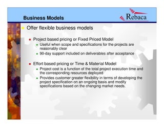 Business Models
 Offer flexible business models

   Project based pricing or Fixed Priced Model
      Useful when scope and specifications for the projects are
      reasonably clear
      90-day support included on deliverables after acceptance

   Effort based pricing or Time & Material Model
      Project cost is a function of the total project execution time and
      the corresponding resources deployed
      Provides customer greater flexibility in terms of developing the
      project specification on an ongoing basis and modify
      specifications based on the changing market needs.
 
