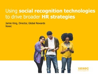 Jamie King, Director, Global Rewards
Xexec
Using social recognition technologies
to drive broader HR strategies
 