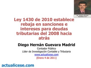 Ley 1430 de 2010 establece rebaja en sanciones e intereses para deudas tributarias del 2008 hacia atrás Diego Hernán Guevara Madrid Contador Público Líder de Investigación Contable y Tributaria  www.actualicese.com (Enero 4 de 2011) actualicese.com 
