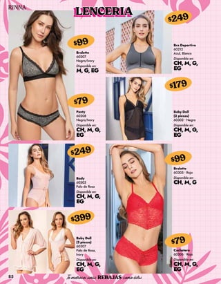 85
Bralette
60207
Negro/Ivory
Disponible en:
M, G, EG
$99
Panty
60208
Negro/Ivory
Disponible en:
CH, M, G,
EG
$79
Body
60303
Palo de Rosa
Disponible en:
CH, M, G,
EG
$249
Cachetero
60306 • Rojo
Disponible en:
CH, M, G,
EG
$79
Bra Deportivo
60212
Azul, Blanco
Disponible en:
CH, M, G,
EG
$249
Baby Doll
(2 piezas)
60302 • Negro
Disponible en:
CH, M, G,
EG
$179
Bralette
60305 • Rojo
Disponible en:
CH, M, G
$99
Baby Doll
(3 piezas)
60307
Palo de Rosa,
Ivory
Disponible en:
CH, M, G,
EG
$399
LENCERIA
 