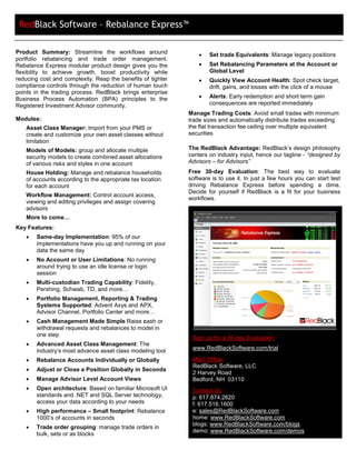 RedBlack Software – Rebalance Express™

Product Summary: Streamline the workflows around                 •   Set trade Equivalents: Manage legacy positions
portfolio rebalancing and trade order management.
Rebalance Express modular product design gives you the           •   Set Rebalancing Parameters at the Account or
flexibility to achieve growth, boost productivity while              Global Level
reducing cost and complexity. Reap the benefits of tighter       •   Quickly View Account Health: Spot check target,
compliance controls through the reduction of human touch             drift, gains, and losses with the click of a mouse
points in the trading process. RedBlack brings enterprise
Business Process Automation (BPA) principles to the              •   Alerts: Early redemption and short term gain
Registered Investment Advisor community.                             consequences are reported immediately
                                                             Manage Trading Costs: Avoid small trades with minimum
Modules:                                                     trade sizes and automatically distribute trades exceeding
   Asset Class Manager: Import from your PMS or              the flat transaction fee ceiling over multiple equivalent
   create and customize your own asset classes without       securities
   limitation
   Models of Models: group and allocate multiple             The RedBlack Advantage: RedBlack’s design philosophy
   security models to create combined asset allocations      centers on industry input, hence our tagline - “designed by
   of various risks and styles in one account                Advisors – for Advisors”
   House Holding: Manage and rebalance households            Free 30-day Evaluation: The best way to              evaluate
   of accounts according to the appropriate tax location     software is to use it. In just a few hours you can   start test
   for each account                                          driving Rebalance Express before spending            a dime.
                                                             Decide for yourself if RedBlack is a fit for your    business
   Workflow Management: Control account access,
                                                             workflows.
   viewing and editing privileges and assign covering
   advisors
   More to come…
Key Features:
   •   Same-day Implementation: 95% of our
       implementations have you up and running on your
       data the same day
   •   No Account or User Limitations: No running
       around trying to use an idle license or login
       session
   •   Multi-custodian Trading Capability: Fidelity,
       Pershing, Schwab, TD, and more…
   •   Portfolio Management, Reporting & Trading
       Systems Supported: Advent Axys and APX,
       Advisor Channel, Portfolio Center and more…
   •   Cash Management Made Simple Raise cash or
       withdrawal requests and rebalances to model in
       one step
                                                              Sign up for a 30-day Evaluation:
   •   Advanced Asset Class Management: The
       industry’s most advance asset class modeling tool      www.RedBlackSoftware.com/trial

   •   Rebalance Accounts Individually or Globally            Main Office:
                                                              RedBlack Software, LLC
   •   Adjust or Close a Position Globally in Seconds
                                                              2 Harvey Road
   •   Manage Advisor Level Account Views                     Bedford, NH 03110
   •   Open architecture: Based on familiar Microsoft UI      Contact Us:
       standards and .NET and SQL Server technology,          p: 617.874.2620
       access your data according to your needs               f: 617.516.1600
   •   High performance – Small footprint: Rebalance          e: sales@RedBlackSoftware.com
       1000’s of accounts in seconds                          home: www.RedBlackSoftware.com
                                                              blogs: www.RedBlackSoftware.com/blogs
   •   Trade order grouping: manage trade orders in
                                                              demo: www.RedBlackSoftware.com/demos
       bulk, sets or as blocks
 
